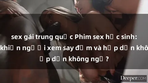 sex gái trung quốc Phim sex học sinh: Điều gì khiến người xem say đắm và hấp dẫn không ngờ?