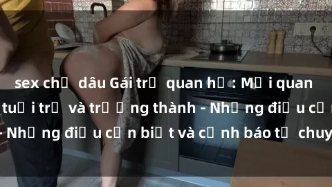 sex chị dâu Gái trẻ quan hệ: Mối quan hệ khác biệt giữa tuổi trẻ và trưởng thành - Những điều cần biết và cảnh báo từ chuyên gia