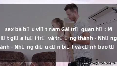 sex bà bầu việt nam Gái trẻ quan hệ: Mối quan hệ khác biệt giữa tuổi trẻ và trưởng thành - Những điều cần biết và cảnh báo từ chuyên gia