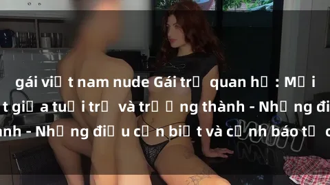 gái việt nam nude Gái trẻ quan hệ: Mối quan hệ khác biệt giữa tuổi trẻ và trưởng thành - Những điều cần biết và cảnh báo từ chuyên gia