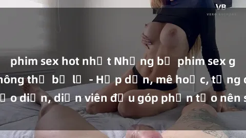 phim sex hot nhất Những bộ phim sex gái già đỉnh cao không thể bỏ lỡ - Hấp dẫn, mê hoặc, từng đạo diễn, diễn viên đều góp phần tạo nên sự hấp dẫn, kích thích.