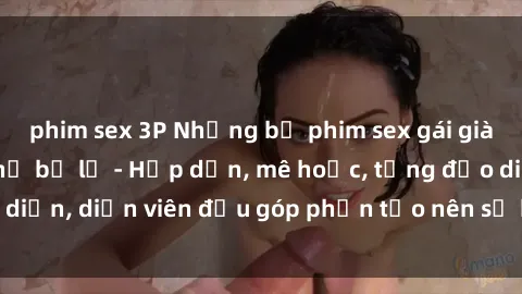 phim sex 3P Những bộ phim sex gái già đỉnh cao không thể bỏ lỡ - Hấp dẫn, mê hoặc, từng đạo diễn, diễn viên đều góp phần tạo nên sự hấp dẫn, kích thích.