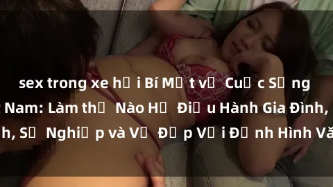 sex trong xe hơi Bí Mật về Cuộc Sống Của Các MILF Việt Nam: Làm thế Nào Họ Điều Hành Gia Đình, Sự Nghiệp và Vẻ Đẹp Với Định Hình Văn Hóa Đương Đại
