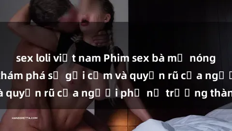 sex loli việt nam Phim sex bà mẹ nóng bỏng: Hành trình khám phá sự gợi cảm và quyến rũ của người phụ nữ trưởng thành.