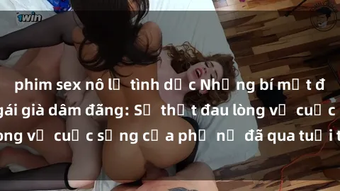 phim sex nô lệ tình dục Những bí mật đằng sau vẻ ngoài gái già dâm đãng: Sự thật đau lòng về cuộc sống của phụ nữ đã qua tuổi thanh xuân