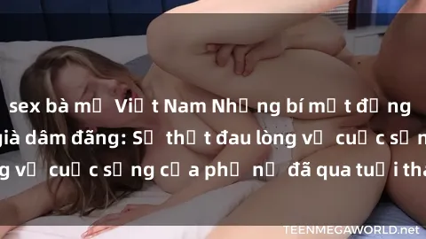 sex bà mẹ Việt Nam Những bí mật đằng sau vẻ ngoài gái già dâm đãng: Sự thật đau lòng về cuộc sống của phụ nữ đã qua tuổi thanh xuân