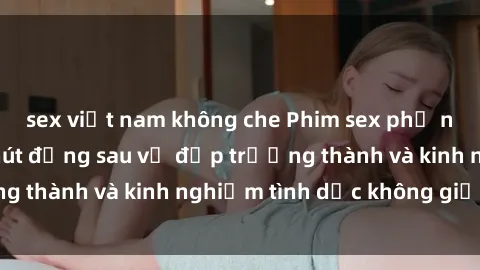 sex việt nam không che Phim sex phụ nữ lớn tuổi: Sức hút đằng sau vẻ đẹp trưởng thành và kinh nghiệm tình dục không giới hạn