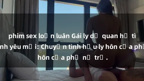 phim sex loạn luân Gái ly dị quan hệ tìm kiếm tình yêu mới: Chuyện tình hậu ly hôn của phụ nữ trẻ.