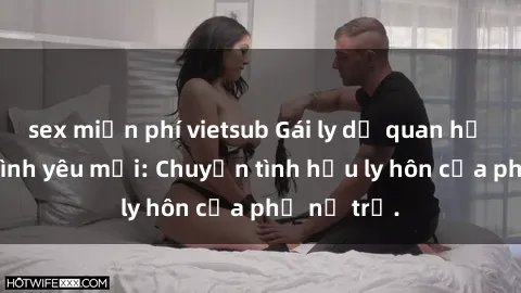 sex miễn phí vietsub Gái ly dị quan hệ tìm kiếm tình yêu mới: Chuyện tình hậu ly hôn của phụ nữ trẻ.
