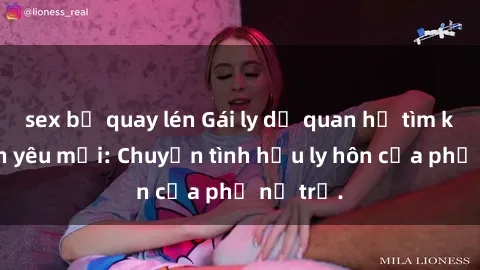 sex bị quay lén Gái ly dị quan hệ tìm kiếm tình yêu mới: Chuyện tình hậu ly hôn của phụ nữ trẻ.