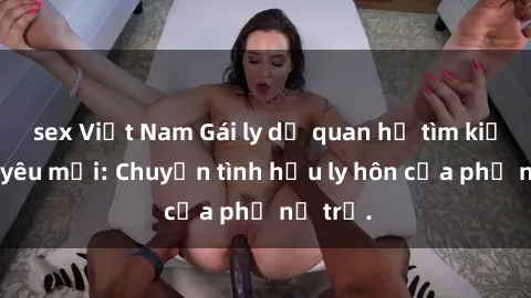 sex Việt Nam Gái ly dị quan hệ tìm kiếm tình yêu mới: Chuyện tình hậu ly hôn của phụ nữ trẻ.