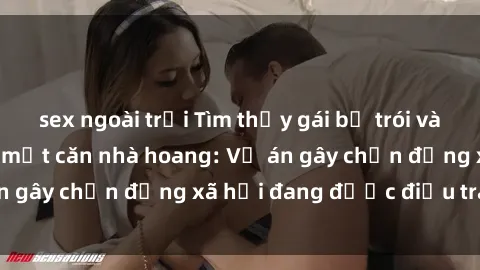 sex ngoài trời Tìm thấy gái bị trói và bị hiếp dâm trong một căn nhà hoang: Vụ án gây chấn động xã hội đang được điều tra vào.