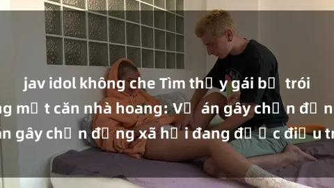 jav idol không che Tìm thấy gái bị trói và bị hiếp dâm trong một căn nhà hoang: Vụ án gây chấn động xã hội đang được điều tra vào.