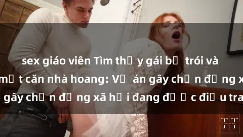 sex giáo viên Tìm thấy gái bị trói và bị hiếp dâm trong một căn nhà hoang: Vụ án gây chấn động xã hội đang được điều tra vào.