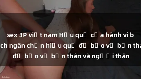 sex 3P việt nam Hậu quả của hành vi bạo dâm sex và cách ngăn chặn hiệu quả để bảo vệ bản thân và người thân