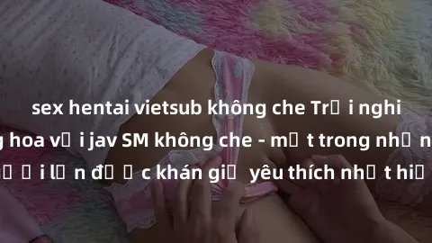 sex hentai vietsub không che Trải nghiệm cảm xúc thăng hoa với jav SM không che - một trong những thể loại phim người lớn được khán giả yêu thích nhất hiện nay. Đảm bảo đem lại sự hấp dẫn, kích thích