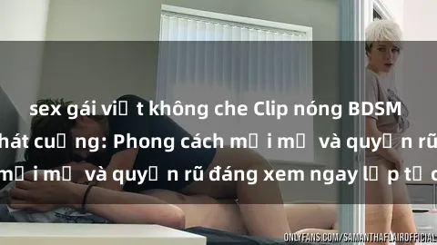 sex gái việt không che Clip nóng BDSM khiến người xem phát cuồng: Phong cách mới mẻ và quyến rũ đáng xem ngay lập tức!