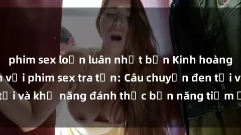 phim sex loạn luân nhật bản Kinh hoàng và đầy kích thích với phim sex tra tấn: Câu chuyện đen tối và khả năng đánh thức bản năng tiềm ẩn trong con người