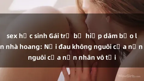 sex học sinh Gái trẻ bị hiếp dâm bạo lực trong căn nhà hoang: Nỗi đau không nguôi của nạn nhân vô tội