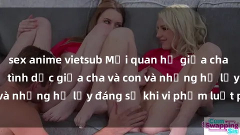 sex anime vietsub Mối quan hệ giữa cha và con: Sự thật về tình dục giữa cha và con và những hệ lụy đáng sợ khi vi phạm luật pháp.