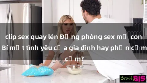 clip sex quay lén Động phòng sex mẹ con: Bí mật tình yêu của gia đình hay phản cảm?