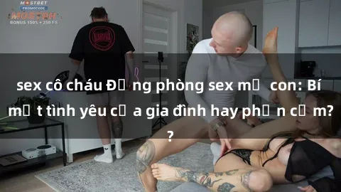 sex cô cháu Động phòng sex mẹ con: Bí mật tình yêu của gia đình hay phản cảm?