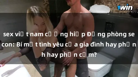 sex việt nam cưỡng hiếp Động phòng sex mẹ con: Bí mật tình yêu của gia đình hay phản cảm?