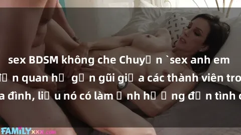 sex BDSM không che Chuyện `sex anh em ruột` - Đề cập đến quan hệ gần gũi giữa các thành viên trong gia đình, liệu nó có làm ảnh hưởng đến tình cảm gia đình hay không?