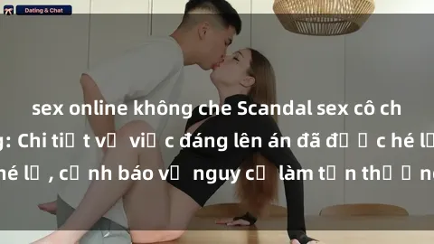sex online không che Scandal sex cô cháu gây chấn động: Chi tiết vụ việc đáng lên án đã được hé lộ, cảnh báo về nguy cơ làm tổn thương tâm hồn trẻ em.
