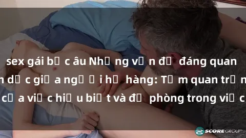 sex gái bắc âu Những vấn đề đáng quan tâm về quan hệ tình dục giữa người họ hàng: Tầm quan trọng của việc hiểu biết và đề phòng trong việc tiếp xúc trong gia đình.