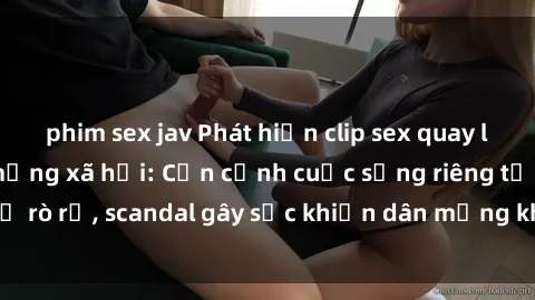 phim sex jav Phát hiện clip sex quay lén hot nhất trên mạng xã hội: Cận cảnh cuộc sống riêng tư bị rò rỉ, scandal gây sốc khiến dân mạng không khỏi bàng hoàng