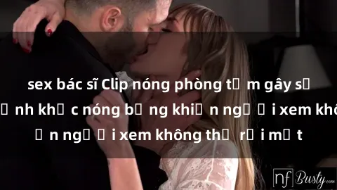 sex bác sĩ Clip nóng phòng tắm gây sốt: Cận cảnh khoảnh khắc nóng bỏng khiến người xem không thể rời mắt