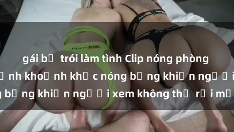 gái bị trói làm tình Clip nóng phòng tắm gây sốt: Cận cảnh khoảnh khắc nóng bỏng khiến người xem không thể rời mắt