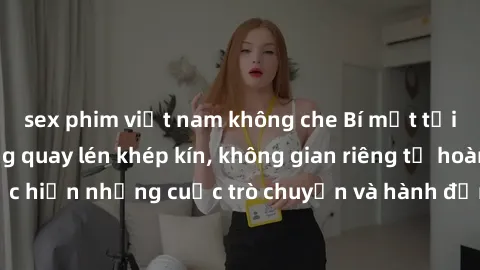 sex phim việt nam không che Bí mật tại khách sạn: Phòng quay lén khép kín, không gian riêng tư hoàn hảo để thực hiện những cuộc trò chuyện và hành động không bị người khác phát hiện.