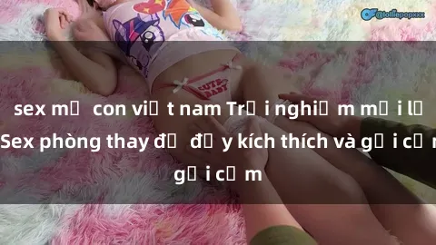 sex mẹ con việt nam Trải nghiệm mới lạ: Sex phòng thay đồ đầy kích thích và gợi cảm