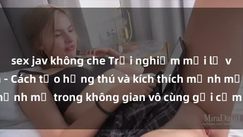 sex jav không che Trải nghiệm mới lạ với sex phòng tắm - Cách tạo hứng thú và kích thích mạnh mẽ trong không gian vô cùng gợi cảm và lãng mạn
