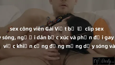 sex công viên Gái Việt bị lộ clip sex khiến dư luận dậy sóng, người dân bức xúc và phản đối gay gắt. Sự việc khiến cộng đồng mạng dậy sóng và yêu cầu xử lý nghiêm ngặt.