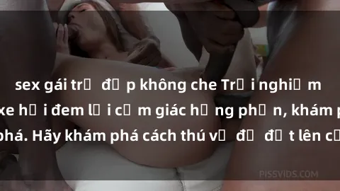 sex gái trẻ đẹp không che Trải nghiệm mới lạ: Sex trong xe hơi đem lại cảm giác hưng phấn, khám phá. Hãy khám phá cách thú vị để đốt lên cảm xúc trong cuộc tình!
