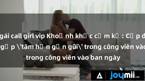gái call girl vip Khoảnh khắc cấm kỵ: Cặp đôi bị bắt gặp 'tâm hồn gần gũi' trong công viên vào ban ngày