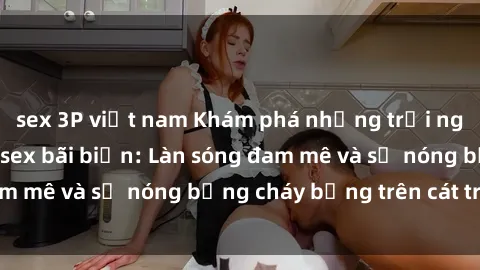 sex 3P việt nam Khám phá những trải nghiệm độc đáo tại sex bãi biển: Làn sóng đam mê và sự nóng bỏng cháy bỏng trên cát trắng
