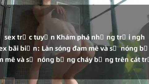 sex trực tuyến Khám phá những trải nghiệm độc đáo tại sex bãi biển: Làn sóng đam mê và sự nóng bỏng cháy bỏng trên cát trắng