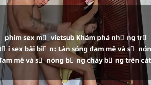 phim sex mỹ vietsub Khám phá những trải nghiệm độc đáo tại sex bãi biển: Làn sóng đam mê và sự nóng bỏng cháy bỏng trên cát trắng