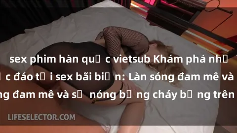 sex phim hàn quốc vietsub Khám phá những trải nghiệm độc đáo tại sex bãi biển: Làn sóng đam mê và sự nóng bỏng cháy bỏng trên cát trắng