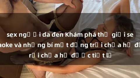 sex người da đen Khám phá thế giới sex quán karaoke và những bí mật động trời chưa hề được tiết lộ