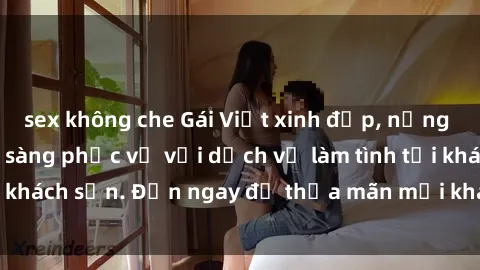 sex không che Gái Việt xinh đẹp, nồng nàn tình cảm, sẵn sàng phục vụ với dịch vụ làm tình tại khách sạn. Đến ngay để thỏa mãn mọi khao khát của bạn!