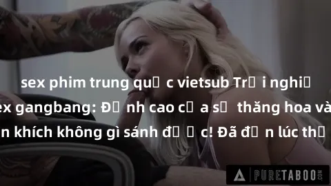 sex phim trung quốc vietsub Trải nghiệm sự mới lạ với sex gangbang: Đỉnh cao của sự thăng hoa và phấn khích không gì sánh được! Đã đến lúc thử thách giới hạn của bạn!