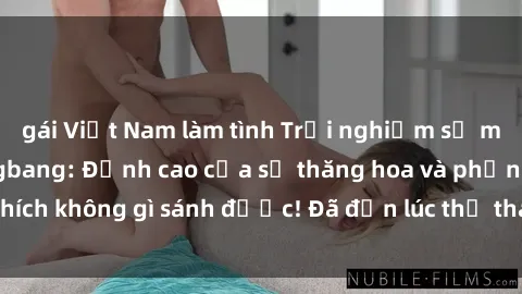 gái Việt Nam làm tình Trải nghiệm sự mới lạ với sex gangbang: Đỉnh cao của sự thăng hoa và phấn khích không gì sánh được! Đã đến lúc thử thách giới hạn của bạn!