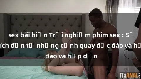 sex bãi biển Trải nghiệm phim sex : Sự kích thích đến từ những cảnh quay độc đáo và hấp dẫn