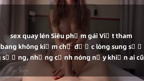 sex quay lén Siêu phẩm gái Việt tham gia trong buổi gangbang không kiềm chế được lòng sung sướng, những cảnh nóng nảy khiến ai cũng phải mãn nhãn