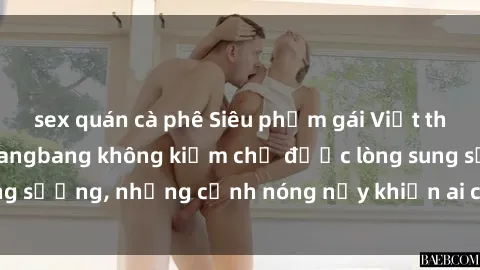 sex quán cà phê Siêu phẩm gái Việt tham gia trong buổi gangbang không kiềm chế được lòng sung sướng, những cảnh nóng nảy khiến ai cũng phải mãn nhãn